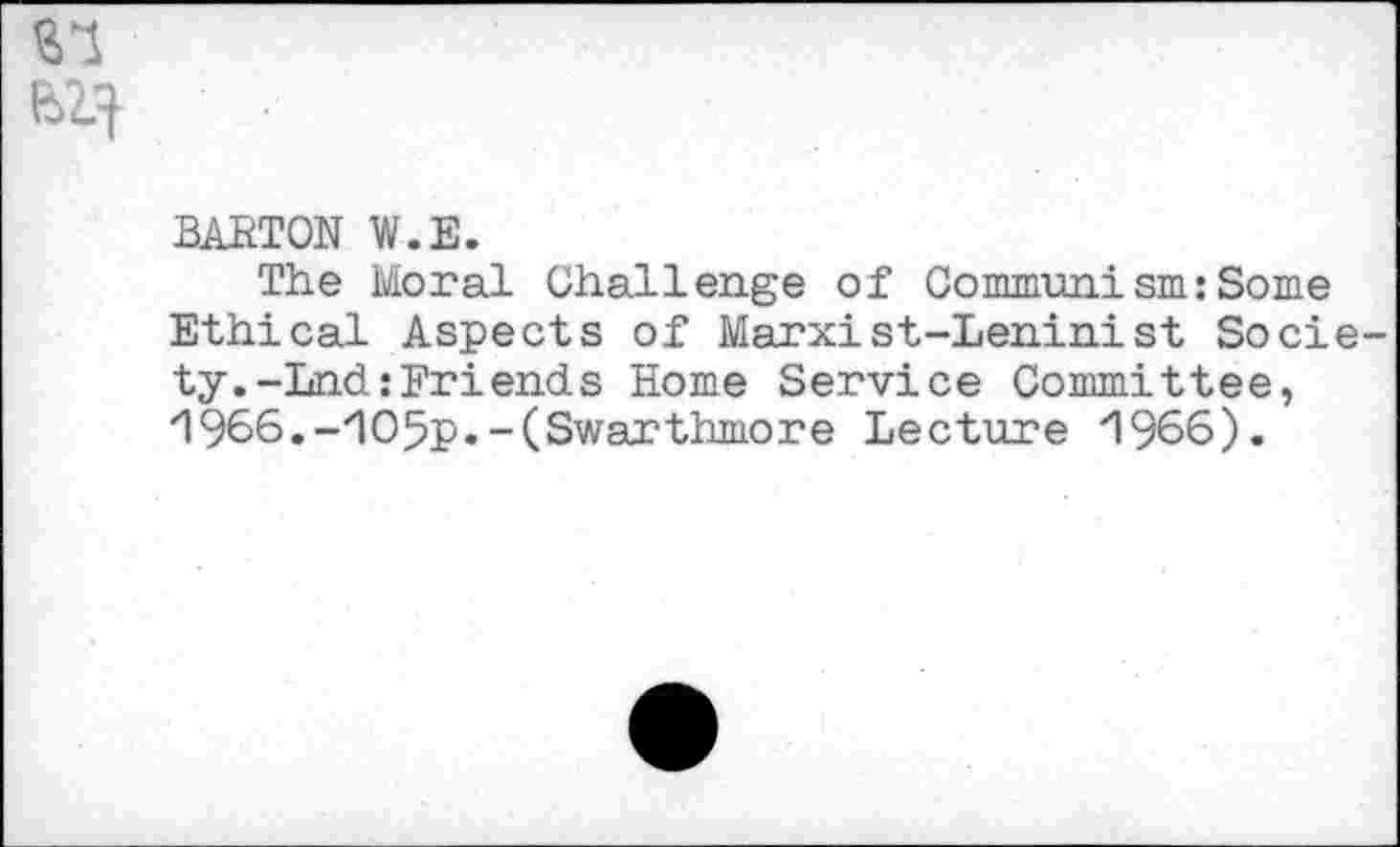 ﻿BARTON W.E.
The Moral Challenge of Communism:Some Ethical Aspects of Marxist-Leninist Socie ty.-Lnd:Friends Home Service Committee, /1966.-/IO5p.-(Swarthmore Lecture 'l%6).